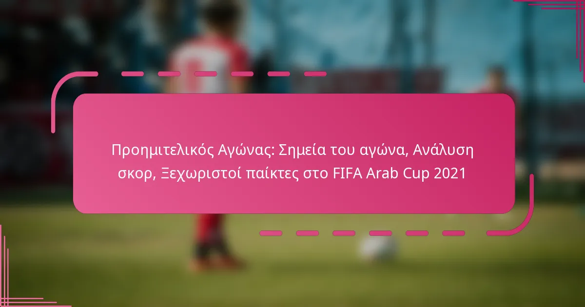 Προημιτελικός Αγώνας: Σημεία του αγώνα, Ανάλυση σκορ, Ξεχωριστοί παίκτες στο FIFA Arab Cup 2021